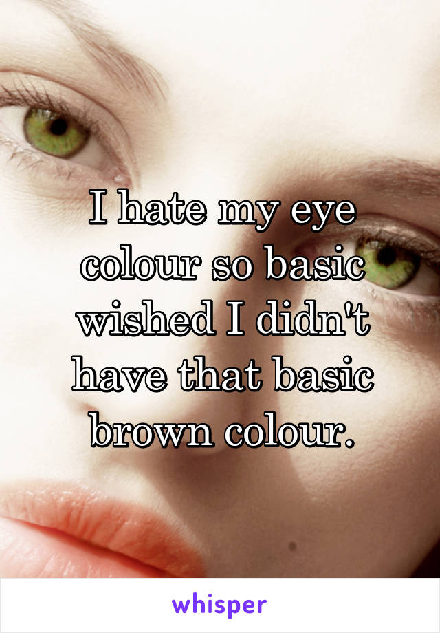 I hate my eye colour so basic wished I didn't have that basic brown colour.