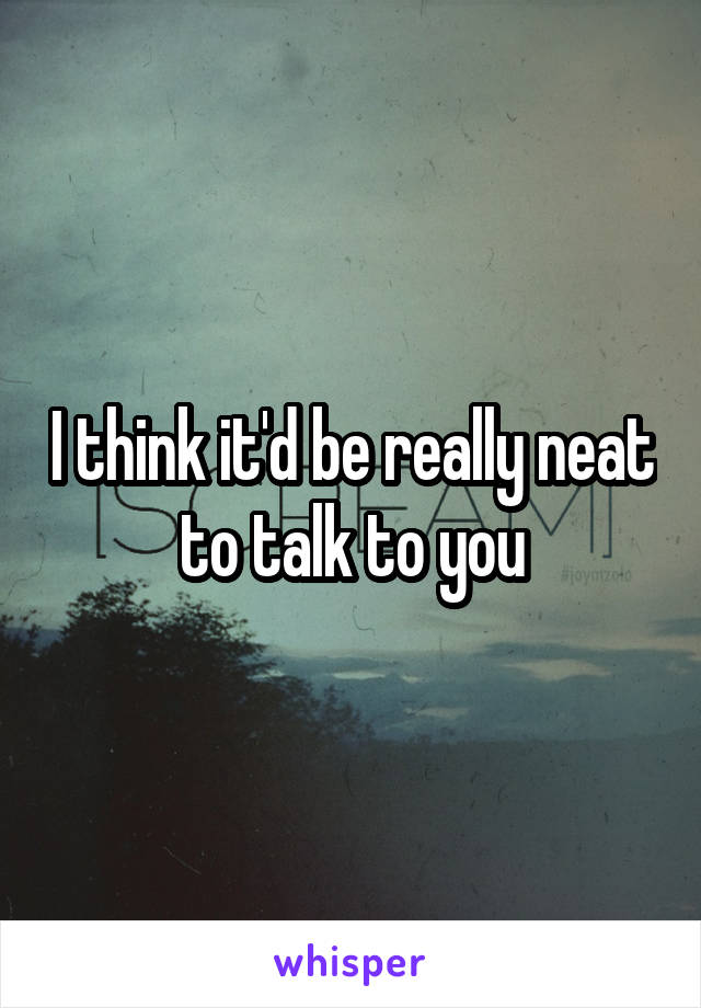 I think it'd be really neat to talk to you