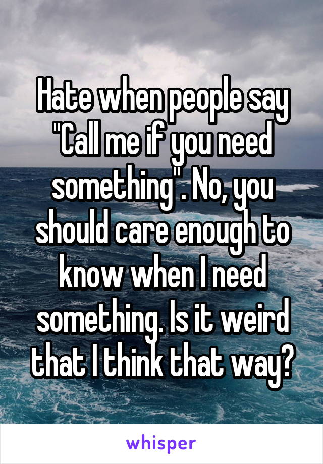 Hate when people say "Call me if you need something". No, you should care enough to know when I need something. Is it weird that I think that way?