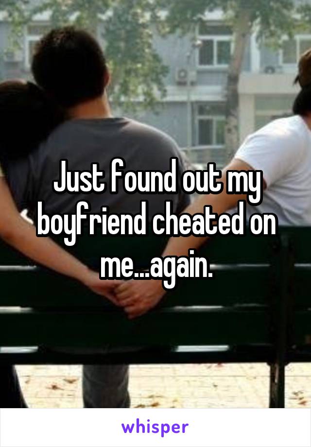 Just found out my boyfriend cheated on me...again.