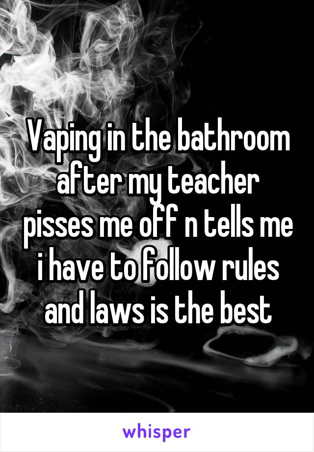 Vaping in the bathroom after my teacher pisses me off n tells me i have to follow rules and laws is the best