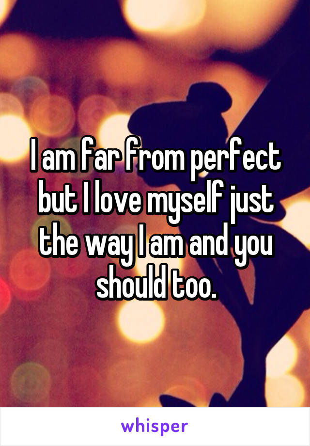 I am far from perfect but I love myself just the way I am and you should too.