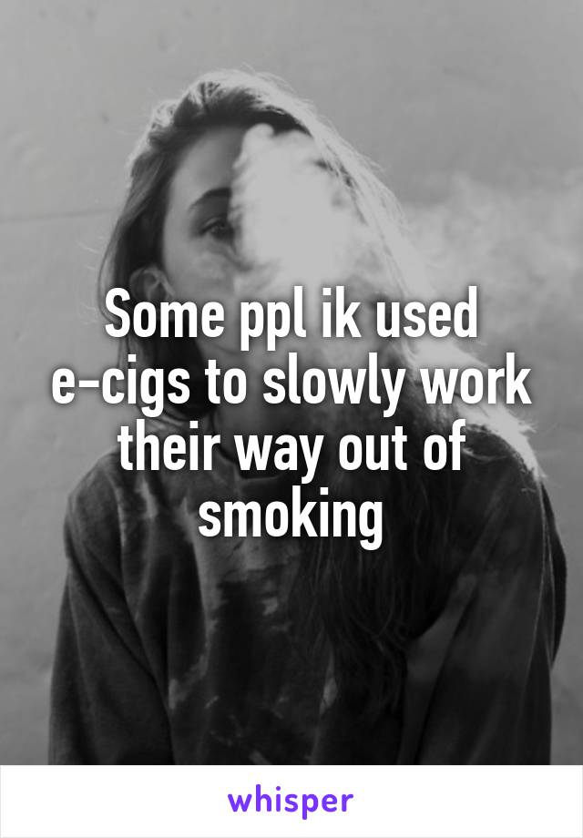 Some ppl ik used e-cigs to slowly work their way out of smoking