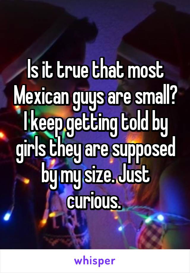 Is it true that most Mexican guys are small? I keep getting told by girls they are supposed by my size. Just curious. 
