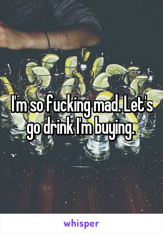 I'm so fucking mad. Let's go drink I'm buying. 