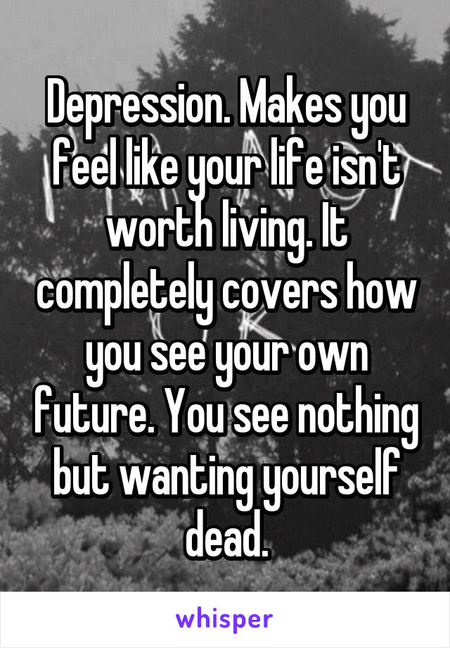 Depression. Makes you feel like your life isn't worth living. It completely covers how you see your own future. You see nothing but wanting yourself dead.