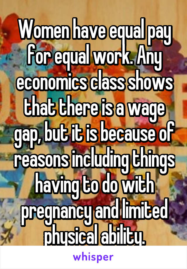 Women have equal pay for equal work. Any economics class shows that there is a wage gap, but it is because of reasons including things having to do with pregnancy and limited physical ability.