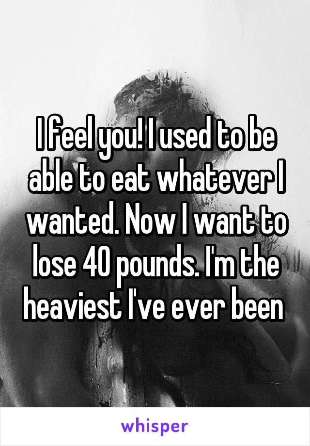 I feel you! I used to be able to eat whatever I wanted. Now I want to lose 40 pounds. I'm the heaviest I've ever been 