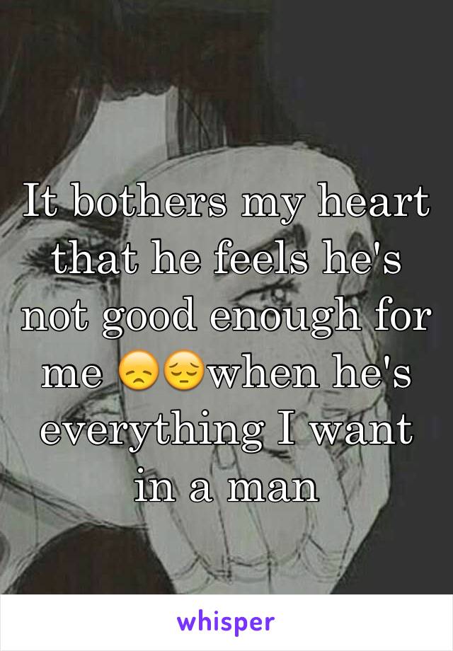 It bothers my heart that he feels he's not good enough for me 😞😔when he's everything I want in a man