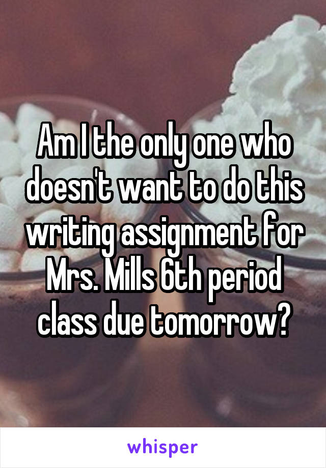 Am I the only one who doesn't want to do this writing assignment for Mrs. Mills 6th period class due tomorrow?