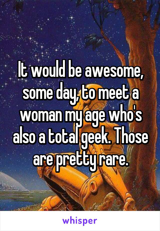 It would be awesome, some day, to meet a woman my age who's also a total geek. Those are pretty rare.