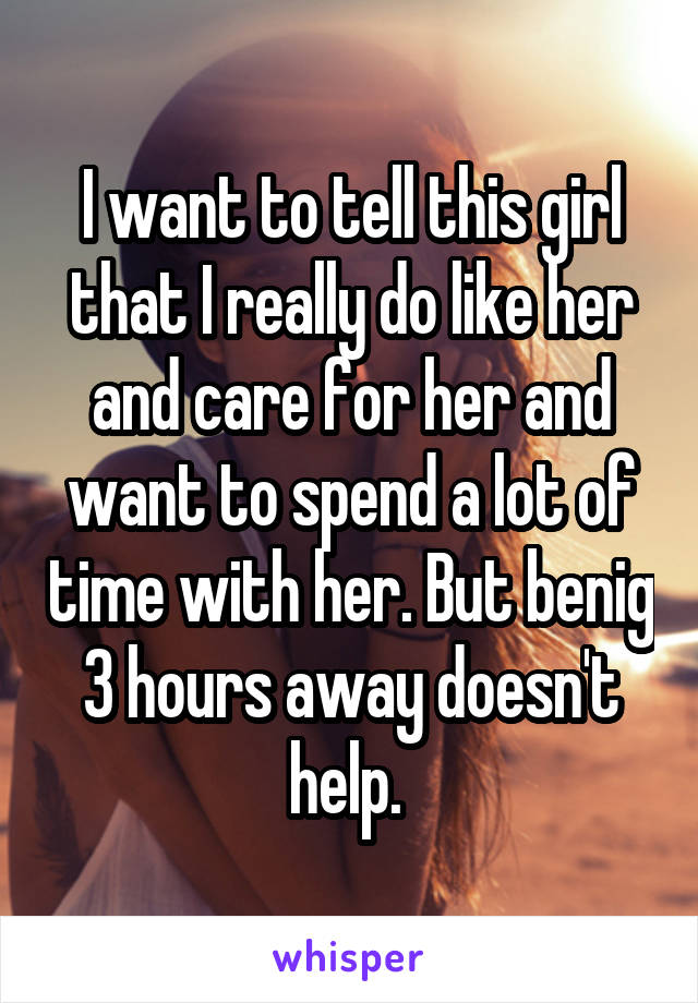 I want to tell this girl that I really do like her and care for her and want to spend a lot of time with her. But benig 3 hours away doesn't help. 