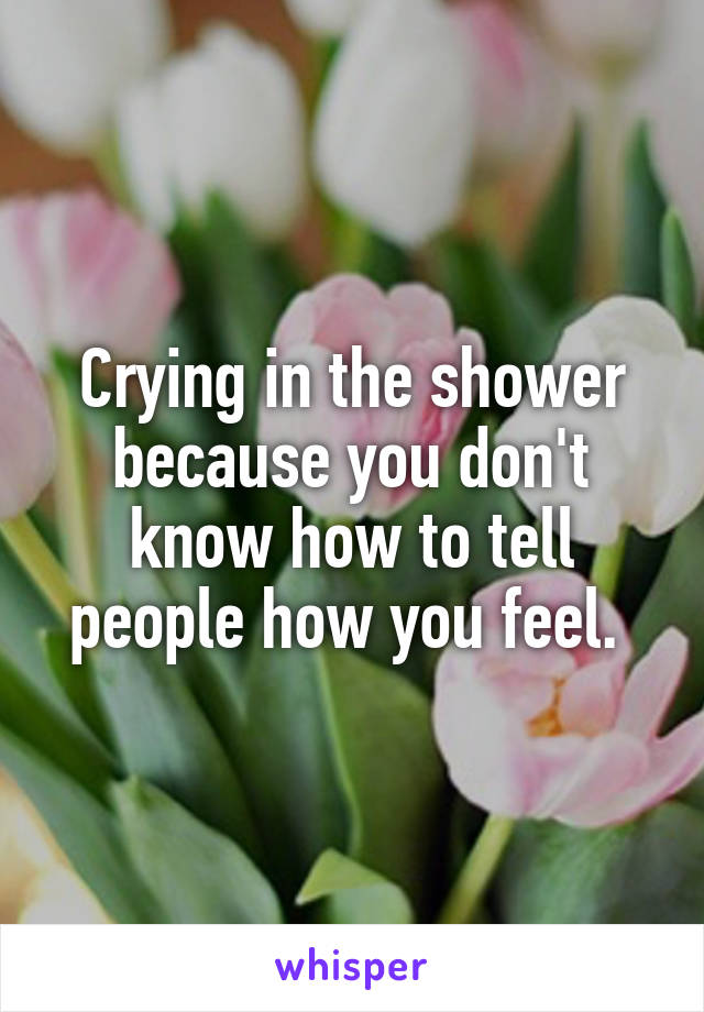 Crying in the shower because you don't know how to tell people how you feel. 
