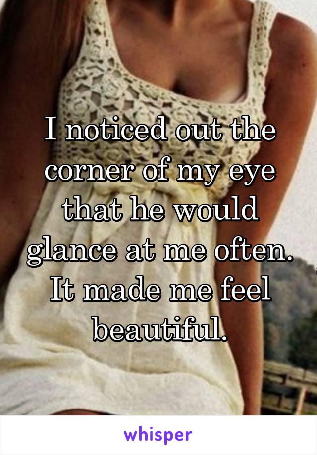 I noticed out the corner of my eye that he would glance at me often. It made me feel beautiful.