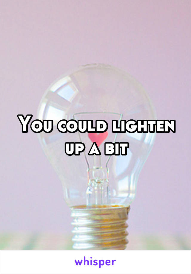 You could lighten up a bit