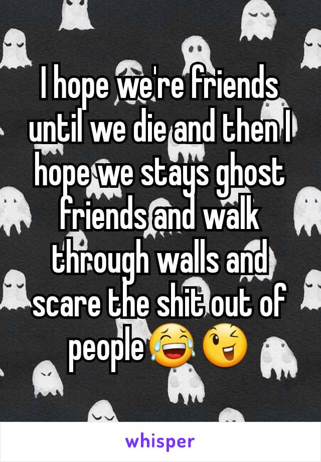 I hope we're friends until we die and then I hope we stays ghost friends and walk through walls and scare the shit out of people😂😉