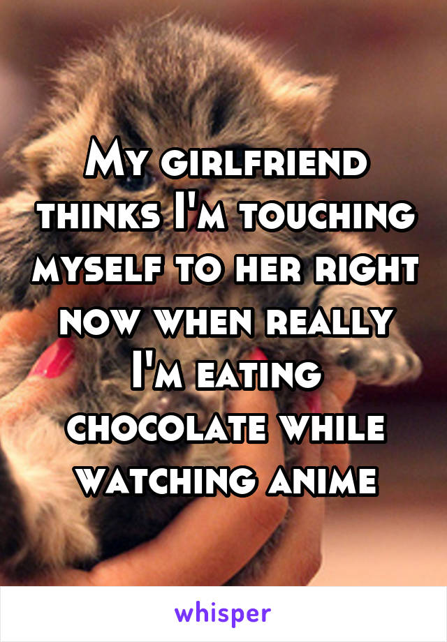 My girlfriend thinks I'm touching myself to her right now when really I'm eating chocolate while watching anime