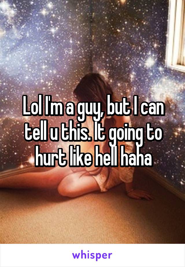 Lol I'm a guy, but I can tell u this. It going to hurt like hell haha