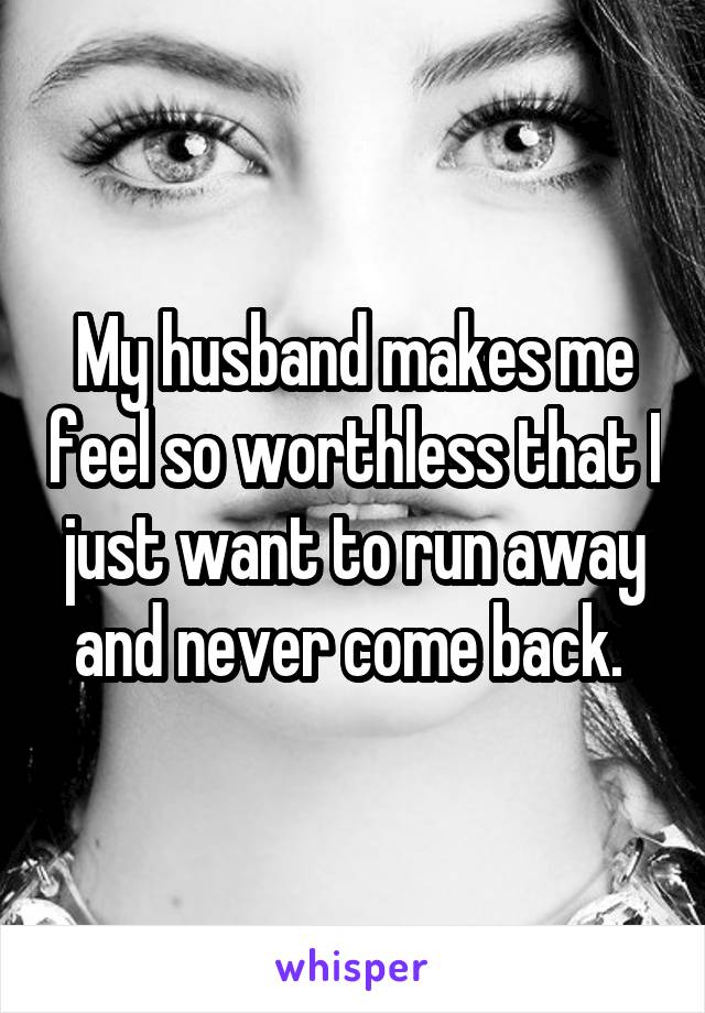 My husband makes me feel so worthless that I just want to run away and never come back. 