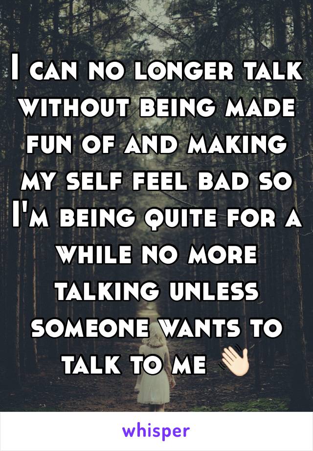 I can no longer talk without being made fun of and making my self feel bad so I'm being quite for a while no more talking unless someone wants to talk to me 👋🏻 
