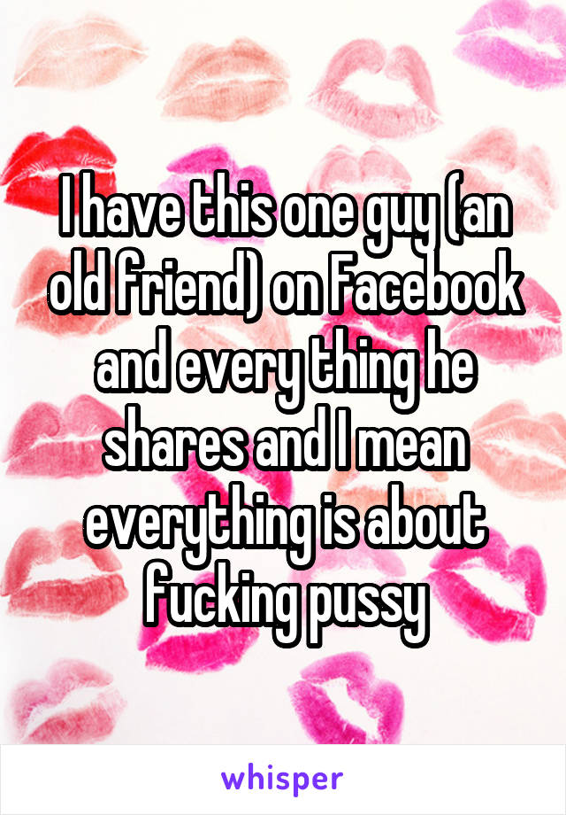 I have this one guy (an old friend) on Facebook and every thing he shares and I mean everything is about fucking pussy