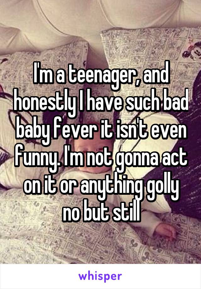 I'm a teenager, and honestly I have such bad baby fever it isn't even funny. I'm not gonna act on it or anything golly no but still