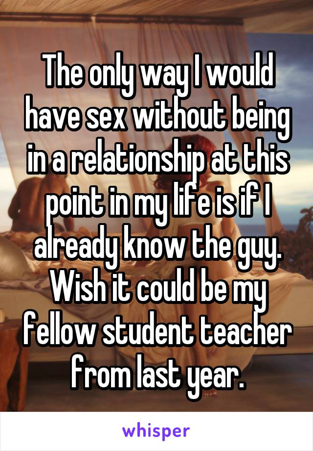 The only way I would have sex without being in a relationship at this point in my life is if I already know the guy. Wish it could be my fellow student teacher from last year.