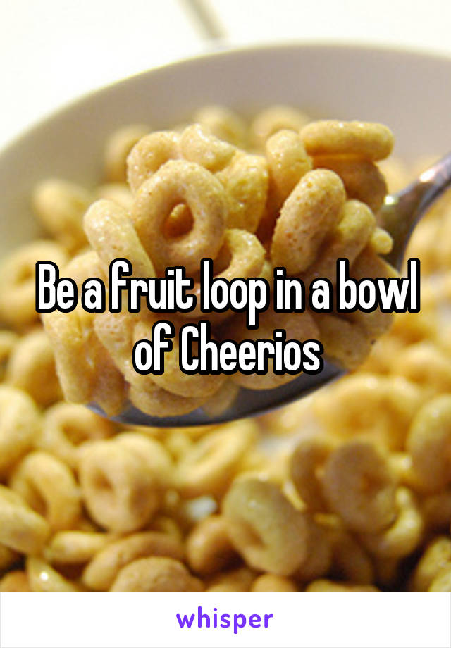 Be a fruit loop in a bowl of Cheerios