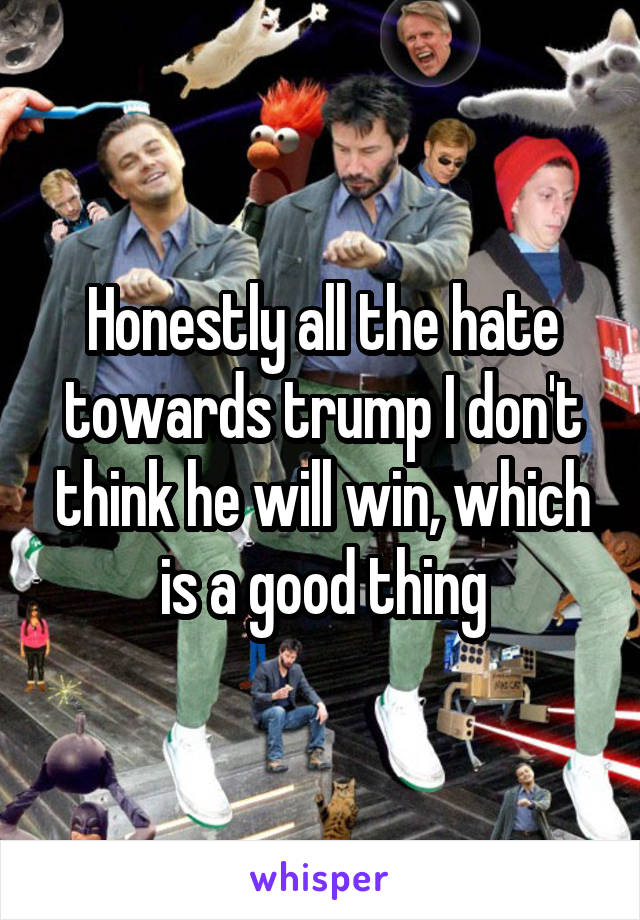 Honestly all the hate towards trump I don't think he will win, which is a good thing