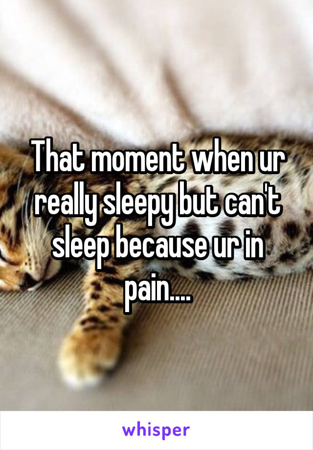 That moment when ur really sleepy but can't sleep because ur in pain....