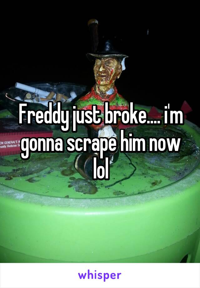 Freddy just broke.... i'm gonna scrape him now lol
