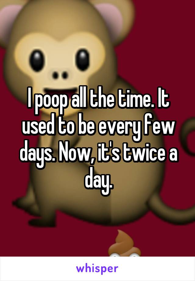 I poop all the time. It used to be every few days. Now, it's twice a day.