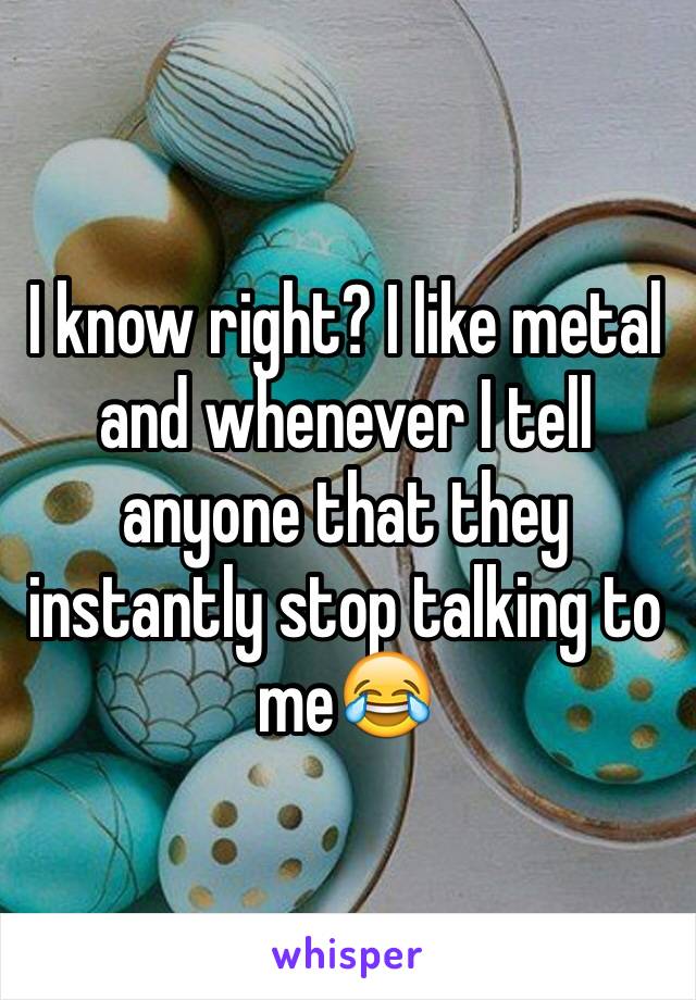 I know right? I like metal and whenever I tell anyone that they instantly stop talking to me😂