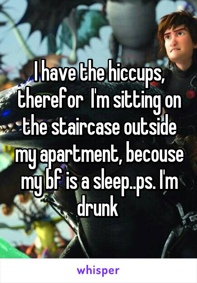 I have the hiccups, therefor  I'm sitting on the staircase outside my apartment, becouse my bf is a sleep..ps. I'm drunk 