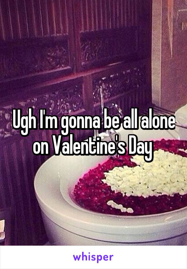 Ugh I'm gonna be all alone on Valentine's Day 