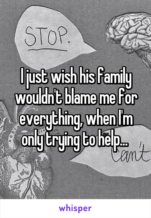 I just wish his family wouldn't blame me for everything, when I'm only trying to help... 