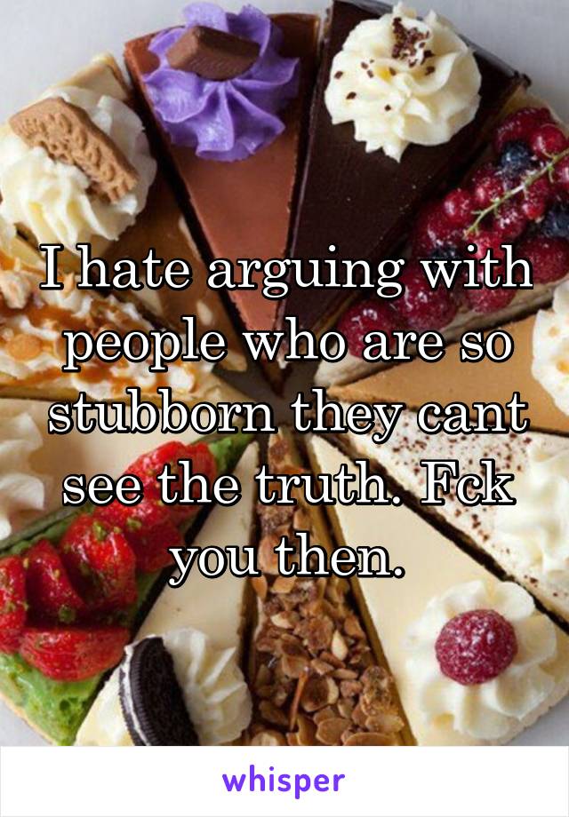 I hate arguing with people who are so stubborn they cant see the truth. Fck you then.