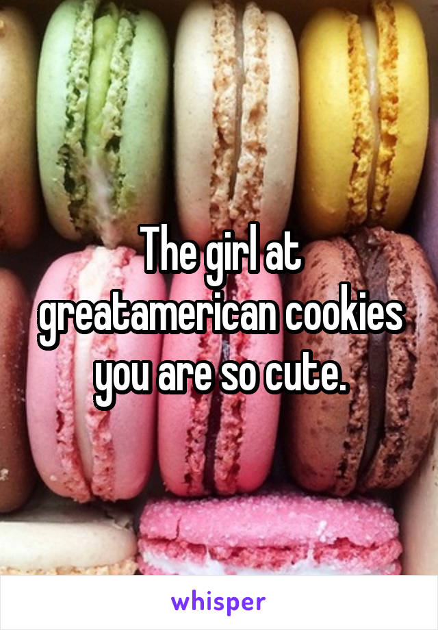 The girl at greatamerican cookies you are so cute.