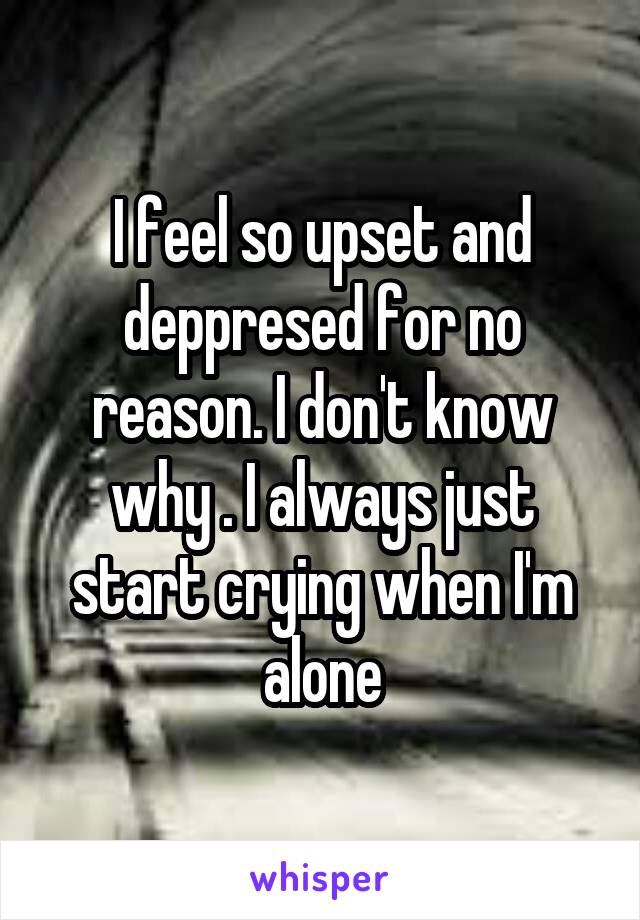 I feel so upset and deppresed for no reason. I don't know why . I always just start crying when I'm alone