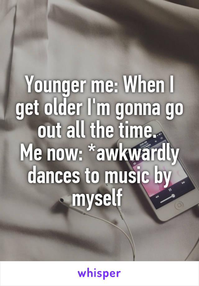 Younger me: When I get older I'm gonna go out all the time. 
Me now: *awkwardly dances to music by myself 