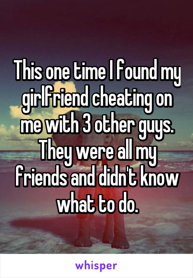 This one time I found my girlfriend cheating on me with 3 other guys. They were all my friends and didn't know what to do.