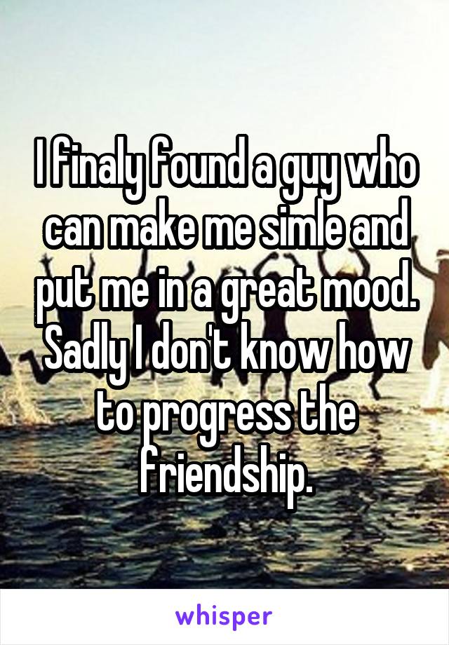 I finaly found a guy who can make me simle and put me in a great mood. Sadly I don't know how to progress the friendship.