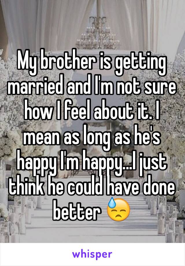 My brother is getting married and I'm not sure how I feel about it. I mean as long as he's happy I'm happy...I just think he could have done better 😓
