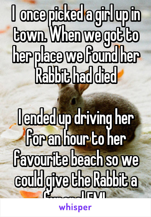 I  once picked a girl up in town. When we got to her place we found her Rabbit had died

I ended up driving her for an hour to her favourite beach so we could give the Rabbit a funeral FML