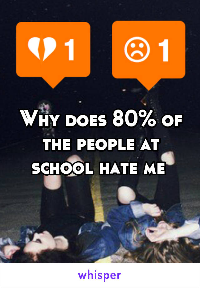 Why does 80% of the people at school hate me 