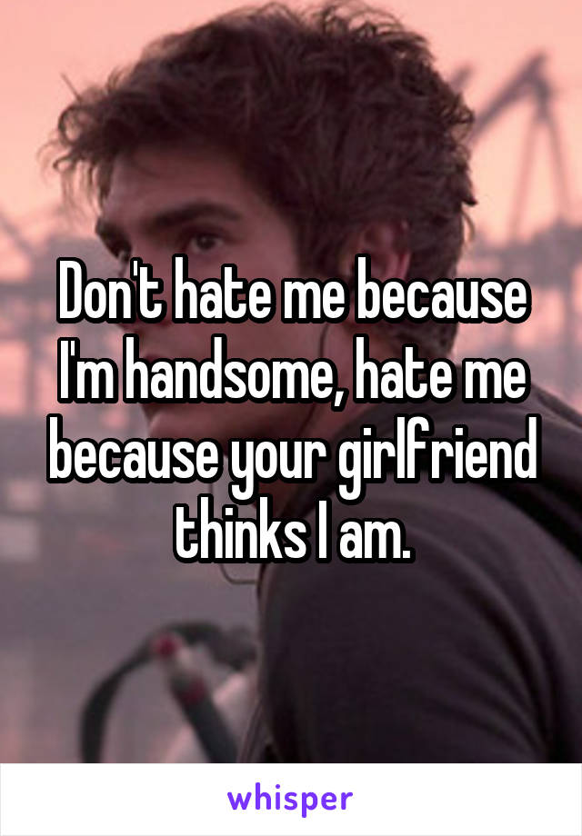Don't hate me because I'm handsome, hate me because your girlfriend thinks I am.