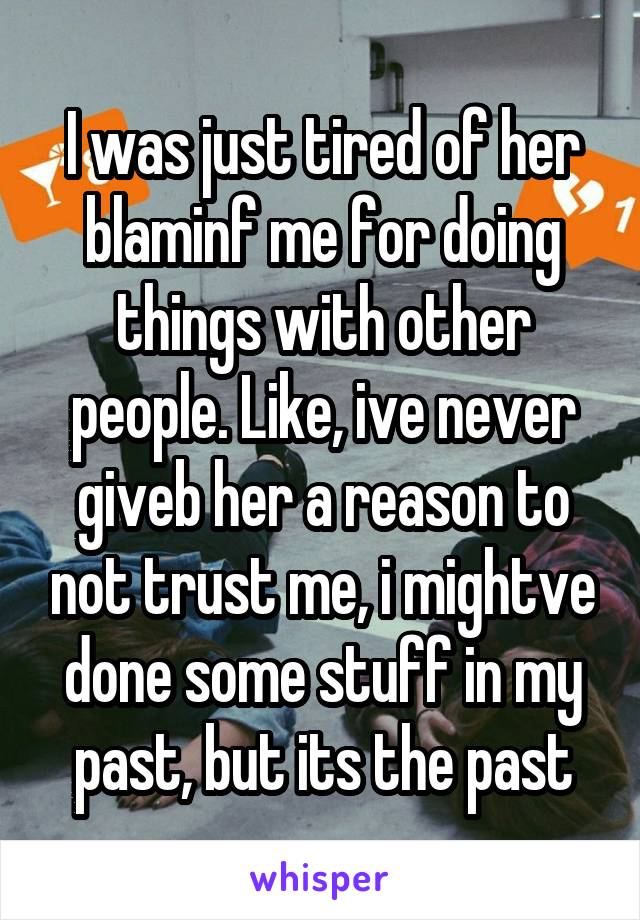 I was just tired of her blaminf me for doing things with other people. Like, ive never giveb her a reason to not trust me, i mightve done some stuff in my past, but its the past