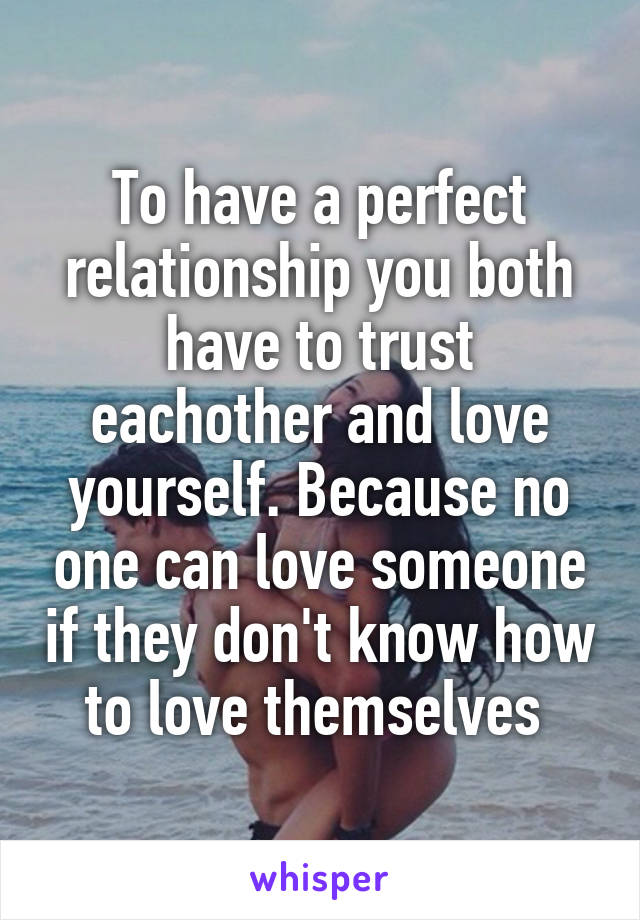 To have a perfect relationship you both have to trust eachother and love yourself. Because no one can love someone if they don't know how to love themselves 
