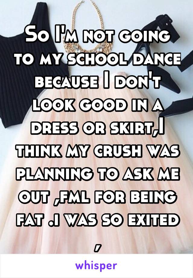 So I'm not going to my school dance because I don't look good in a dress or skirt,I think my crush was planning to ask me out ,fml for being fat .i was so exited ,