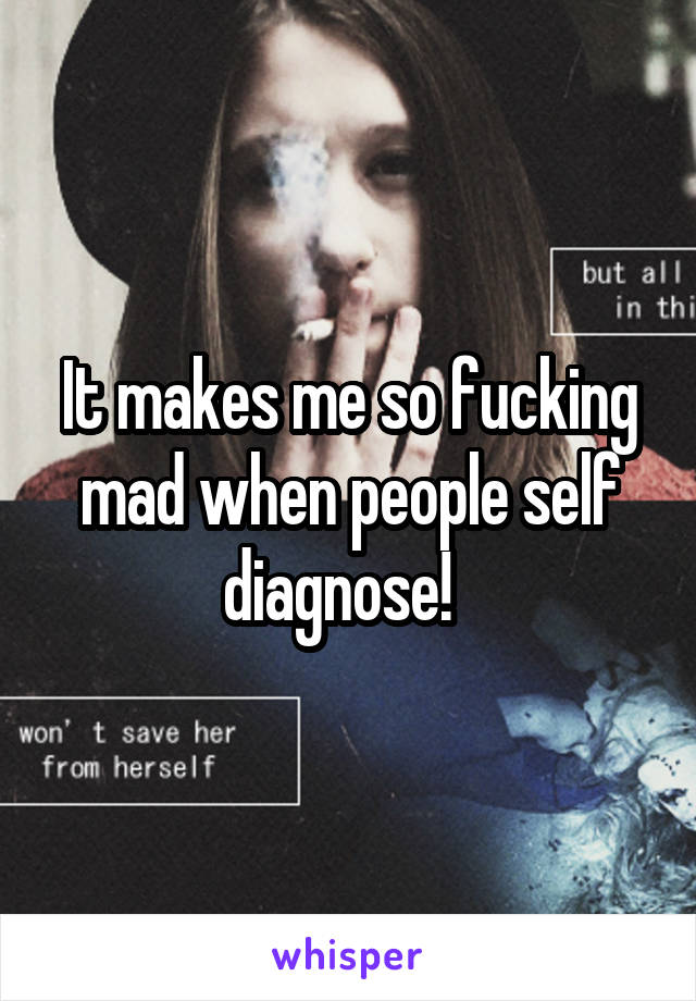 It makes me so fucking mad when people self diagnose!  